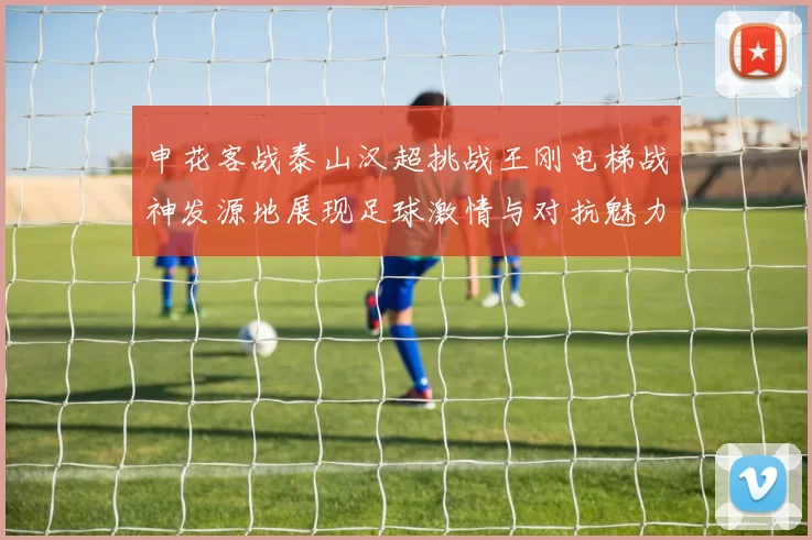 申花客战泰山汉超挑战王刚电梯战神发源地展现足球激情与对抗魅力